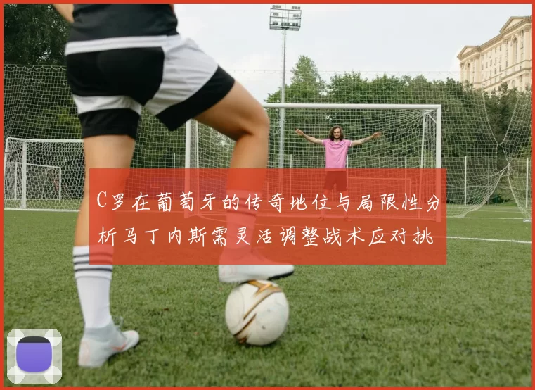 C罗在葡萄牙的传奇地位与局限性分析马丁内斯需灵活调整战术应对挑战